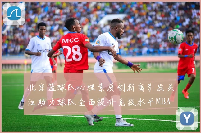 北京篮球队心理素质创新高引发关注助力球队全面提升竞技水平MBA