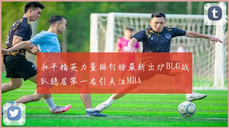 和平精英力量排行榜最新出炉BLG战队稳居第一名引关注MBA