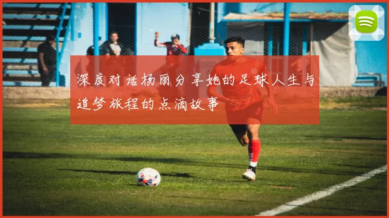 深度对话杨丽分享她的足球人生与追梦旅程的点滴故事
