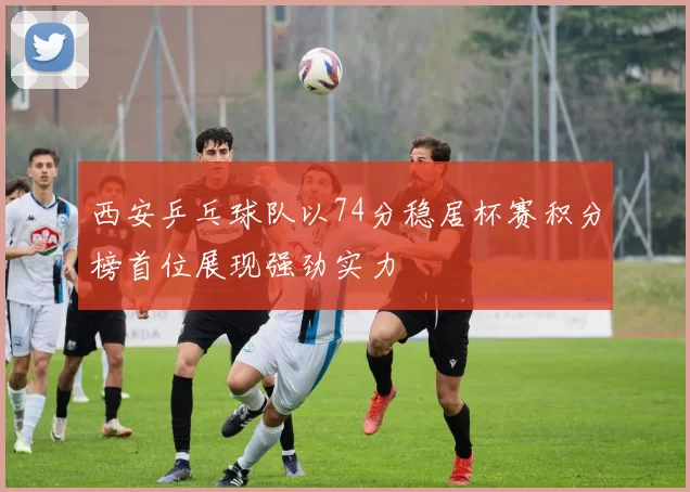 西安乒乓球队以74分稳居杯赛积分榜首位展现强劲实力
