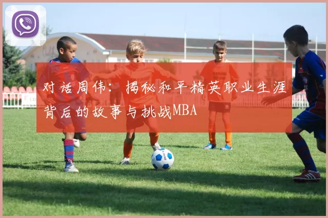 对话周伟：揭秘和平精英职业生涯背后的故事与挑战MBA