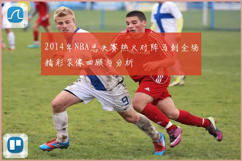 2014年NBA总决赛热火对阵马刺全场精彩录像回顾与分析