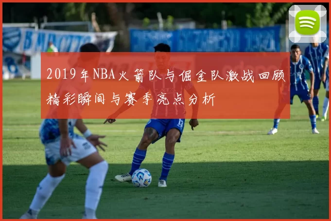 2019年NBA火箭队与倔金队激战回顾精彩瞬间与赛季亮点分析