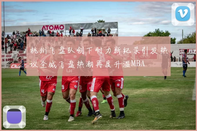 杭州飞盘队创下耐力新纪录引发热议全城飞盘热潮再度升温MBA