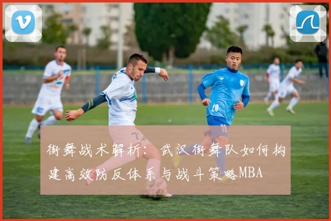 街舞战术解析：武汉街舞队如何构建高效防反体系与战斗策略MBA