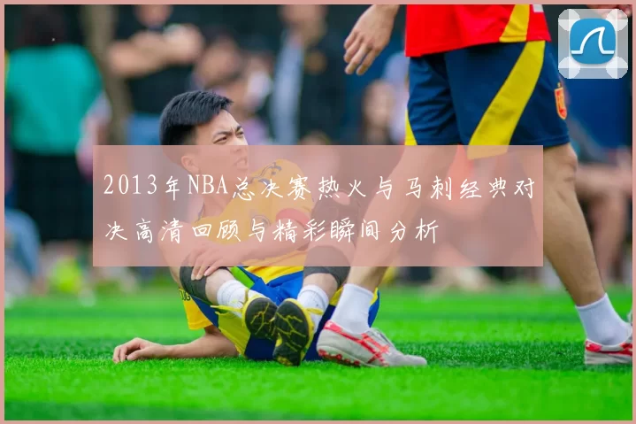 2013年NBA总决赛热火与马刺经典对决高清回顾与精彩瞬间分析
