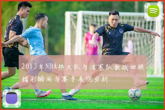 2013年NBA热火队与活塞队激战回顾精彩瞬间与赛季表现分析