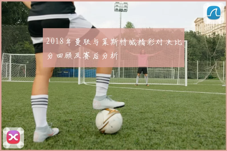 2018年曼联与莱斯特城精彩对决比分回顾及赛后分析