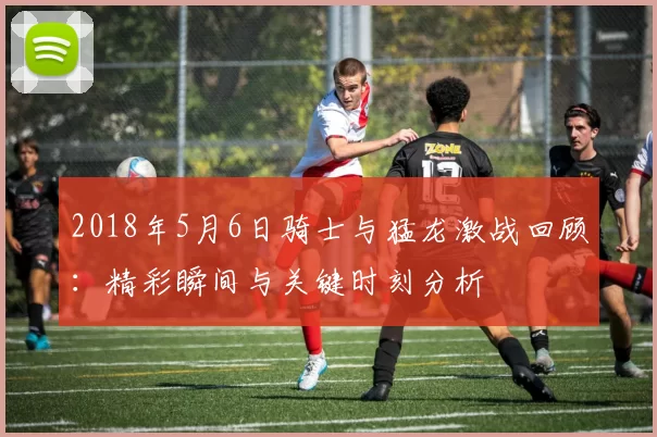 2018年5月6日骑士与猛龙激战回顾：精彩瞬间与关键时刻分析